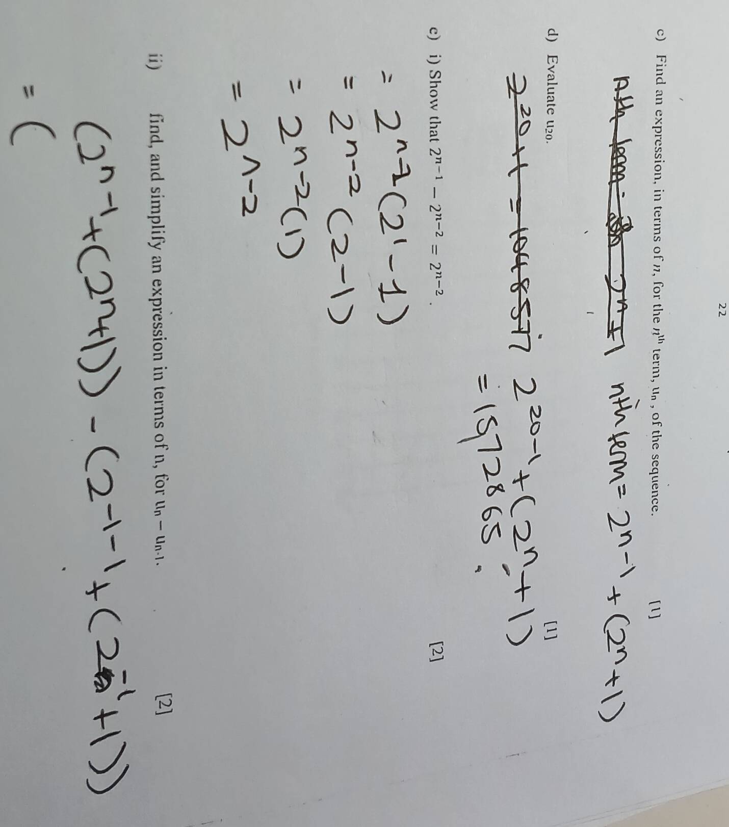 Find an expression, in terms of n, for the n^(th)term, u_n , of the sequence. [1] 
d) Evaluate u20. [1] 
c) i) Show that 2^(n-1)-2^(n-2)=2^(n-2). [2] 
ii) find, and simplify an expression in terms of n, for ll_n-u_n-1. 
[2]