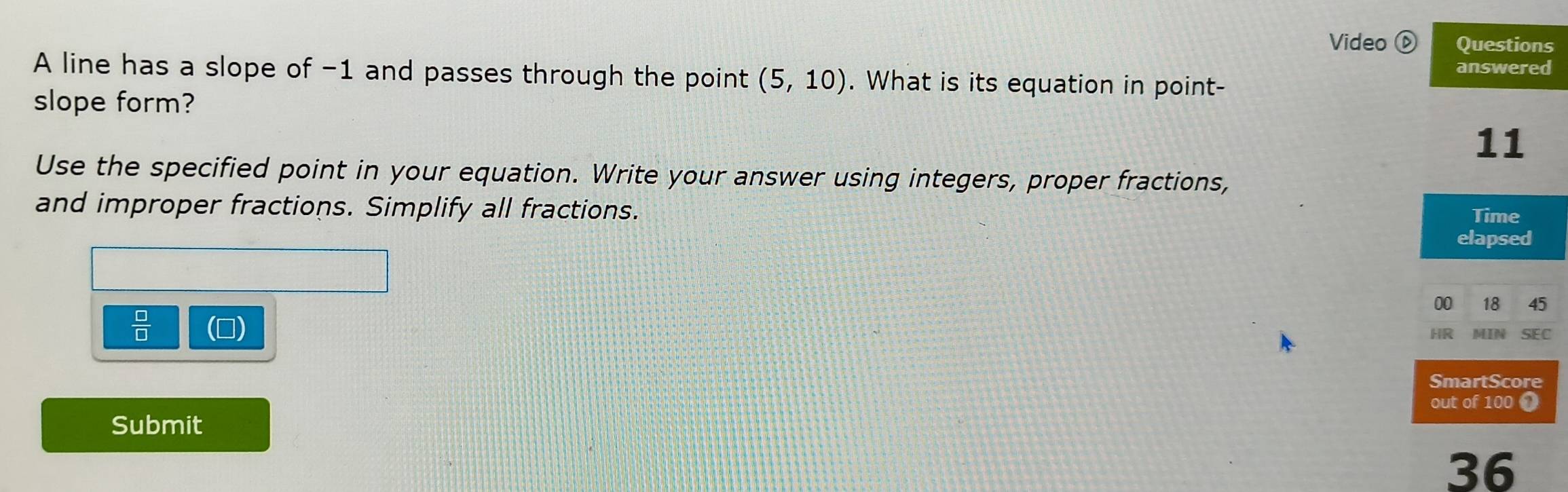 Video ⓑ Questions 
answered 
A line has a slope of -1 and passes through the point (5,10). What is its equation in point- 
slope form? 
11 
Use the specified point in your equation. Write your answer using integers, proper fractions, 
and improper fractions. Simplify all fractions. 
Time 
elapsed 
00 18 45 
 □ /□   
HR SEC 
SmartScore 
out of 100 1 
Submit 
36