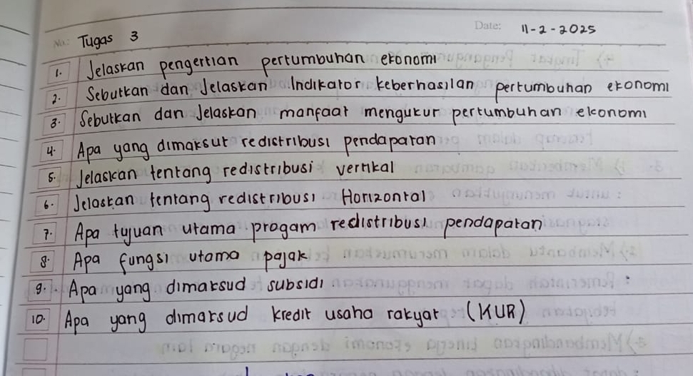 11-2-2025 
Tugas 3 
1. Jelaskan pengertian pertumbuhan exonom 
2. Sebutkan dan Jelaskan Indikaror keberhasilan pertumbuhan eronom 
3. Sebulkan dan Jelaskan manfoar mengutur pertumburan elconom 
4 Apa yang dimaksur redistribus pendaparan 
6. Jelasian tenrang redistribusi vernkal 
6. Jclastan tenrang redistriousi Horzonral 
7 Apa tyuan urama progam redistribus) pendaparon 
8. Apa fungsi utoma pajak 
9. Apa yong dimarsud subsid1 
10. Apa yong dimarsud kredit usaha rakyar (K(UR)