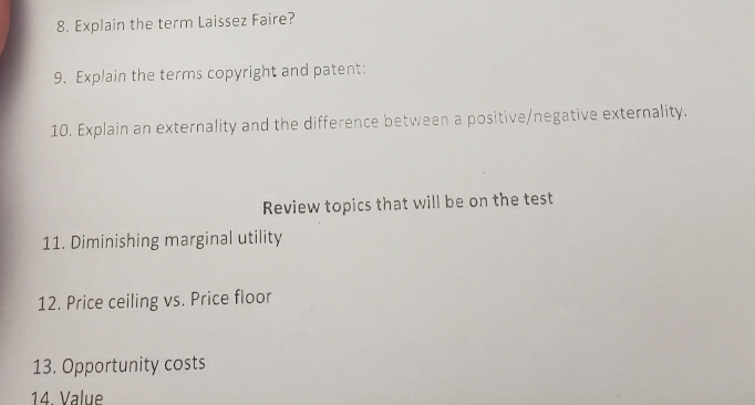 Explain the term Laissez Faire? 
9. Explain the terms copyright and patent: 
10. Explain an externality and the difference between a positive/negative externality. 
Review topics that will be on the test 
11. Diminishing marginal utility 
12. Price ceiling vs. Price floor 
13. Opportunity costs 
14. Value