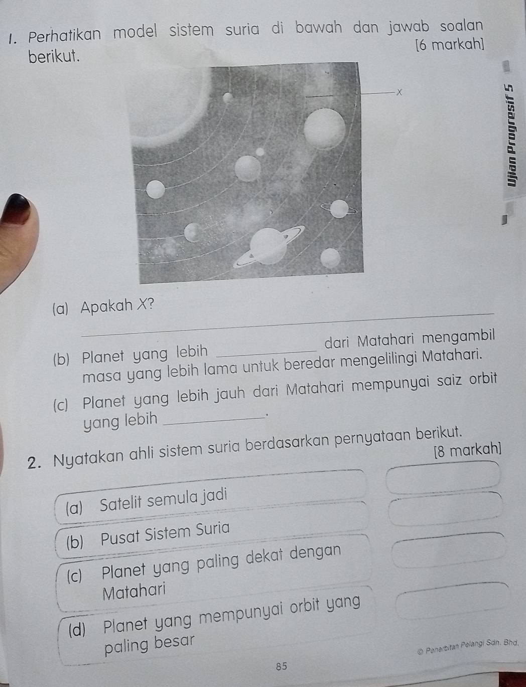 Perhatikan model sistem suria di bawah dan jawab soalan
[6 markah]
berikut.
(a) Apakah X?
(b) Planet yang lebih _dari Matahari mengambil
masa yang lebih lama untuk beredar mengelilingi Matahari.
(c) Planet yang lebih jauh dari Matahari mempunyai saiz orbit
yang lebih_
2. Nyatakan ahli sistem suria berdasarkan pernyataan berikut.
[8 markah]
(a) Satelit semula jadi
(b) Pusat Sistem Suria
(c) Planet yang paling dekat dengan
Matahari
(d) Planet yang mempunyai orbit yang
paling besar
* Penerbitan Pelangi Sdn. Bhd.
85