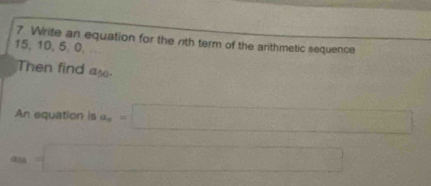 Write an equation for the rith term of the arithmetic sequence
15, 10, 5, 0, .. 
Then find as 
An equation is a_n=□
4 =□