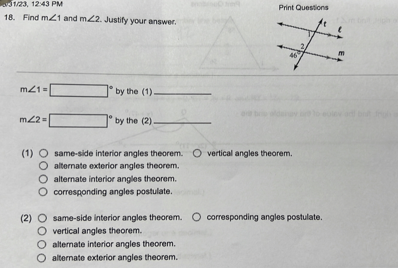 3/31/23, 12:43 PM Print Questions
18. Find m∠ 1 and m∠ 2. Justify your answer.
m∠ 1=□° by the (1)_
m∠ 2=□° by the (2)_
(1) same-side interior angles theorem. vertical angles theorem.
alternate exterior angles theorem.
alternate interior angles theorem.
corresponding angles postulate.
(2) same-side interior angles theorem. corresponding angles postulate.
vertical angles theorem.
alternate interior angles theorem.
alternate exterior angles theorem.