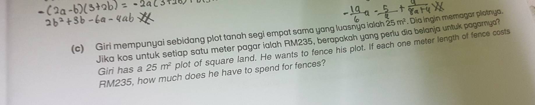 Giri mempunyai sebidang plot tanah segi empat sama yang luasnya ialah 25m^2. Dia ingin memagar plotnya. 
Jika kos untuk setiap satu meter pagar ialah RM235, berapakah yang perlu dia belanja untuk pagarnya? 
Giri has a 25m^2 plot of square land. He wants to fence his plot. If each one meter length of fence costs
RM235, how much does he have to spend for fences?