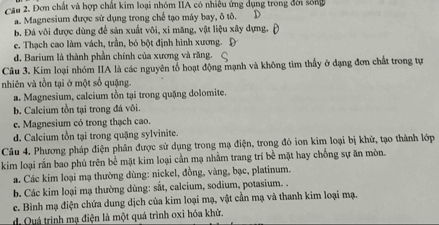 Đơn chất và hợp chất kim loại nhóm IIA có nhiều ứng dụng trong đời sống
a. Magnesium được sử dụng trong chế tạo máy bay, ô tô.
B. Đá vôi được dùng để sản xuất vôi, xi măng, vật liệu xây dựng,
c. Thạch cao làm vách, trần, bó bột định hình xương.
d. Barium là thành phần chính của xương và răng.
Câu 3. Kim loại nhóm IIA là các nguyên tố hoạt động mạnh và không tìm thấy ở dạng đơn chất trong tự
nhiên và tồn tại ở một số quặng.
a. Magnesium, calcium tồn tại trong quặng dolomite.
b. Calcium tồn tại trong đá vôi.
c. Magnesium có trong thạch cao.
d. Calcium tồn tại trong quặng sylvinite.
Câu 4. Phương pháp điện phân được sử dụng trong mạ điện, trong đó ion kim loại bị khử, tạo thành lớp
kim loại rắn bao phủ trên bề mặt kim loại cần mạ nhằm trang trí bề mặt hay chống sự ăn mòn.
a. Các kim loại mạ thường dùng: nickel, đồng, vàng, bạc, platinum.
b. Các kim loại mạ thường dùng: sắt, calcium, sodium, potasium. .
c. Bình mạ điện chứa dung dịch của kim loại mạ, vật cần mạ và thanh kim loại mạ.
d Quá trình mạ điện là một quá trình oxi hóa khử.