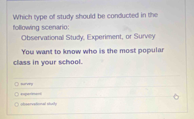 Which type of study should be conducted in the
following scenario:
Observational Study, Experiment, or Survey
You want to know who is the most popular
class in your school.
survey
experiment
observational study