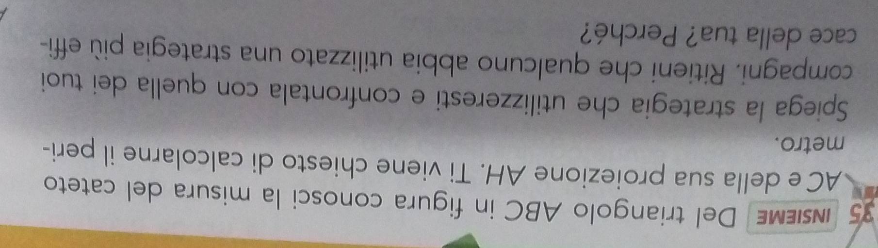 insieMe Del triangolo ABC in figura conosci la misura del cateto
AC e della sua proiezione AH. Ti viene chiesto di calcolarne il peri- 
metro. 
Spiega la strategia che utilizzeresti e confrontala con quella dei tuoi 
compagni. Ritieni che qualcuno abbia utilizzato una strategia più effi- 
cace della tua? Perché?