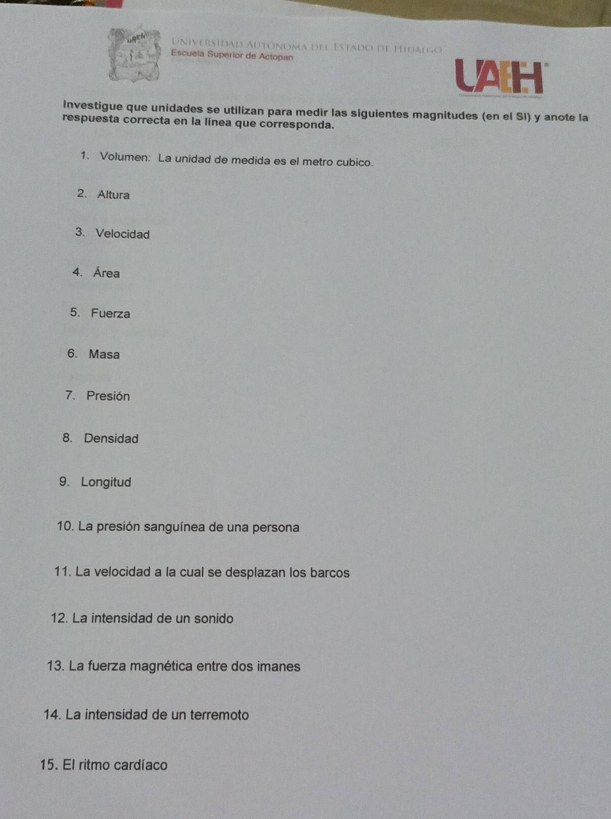 Universidad Autónoma del Estado de Hidalgo 
Escuela Superior de Actopan 
UAH 
Investigue que unidades se utilizan para medir las siguientes magnitudes (en el SI) y anote la 
respuesta correcta en la línea que corresponda. 
1、 Volumen: La unidad de medida es el metro cubico. 
2. Altura 
3. Velocidad 
4. Área 
5、 Fuerza 
6. Masa 
7. Presión 
8. Densidad 
9、 Longitud 
10. La presión sanguínea de una persona 
11. La velocidad a la cual se desplazan los barcos 
12. La intensidad de un sonido 
13. La fuerza magnética entre dos imanes 
14. La intensidad de un terremoto 
15. El ritmo cardíaco