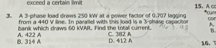 exceed a certain limit 15. A co
3. A 3 -phase load draws 250 kW at a power factor of 0.707 lagging cur
from a 440 V line. In parallel with this load is a 3 -phase capacitor cor
A,
bank which draws 60 kVAR. Find the total current.
B.
A. 422 A C. 382 A
B. 314 A D. 412 A
16. T