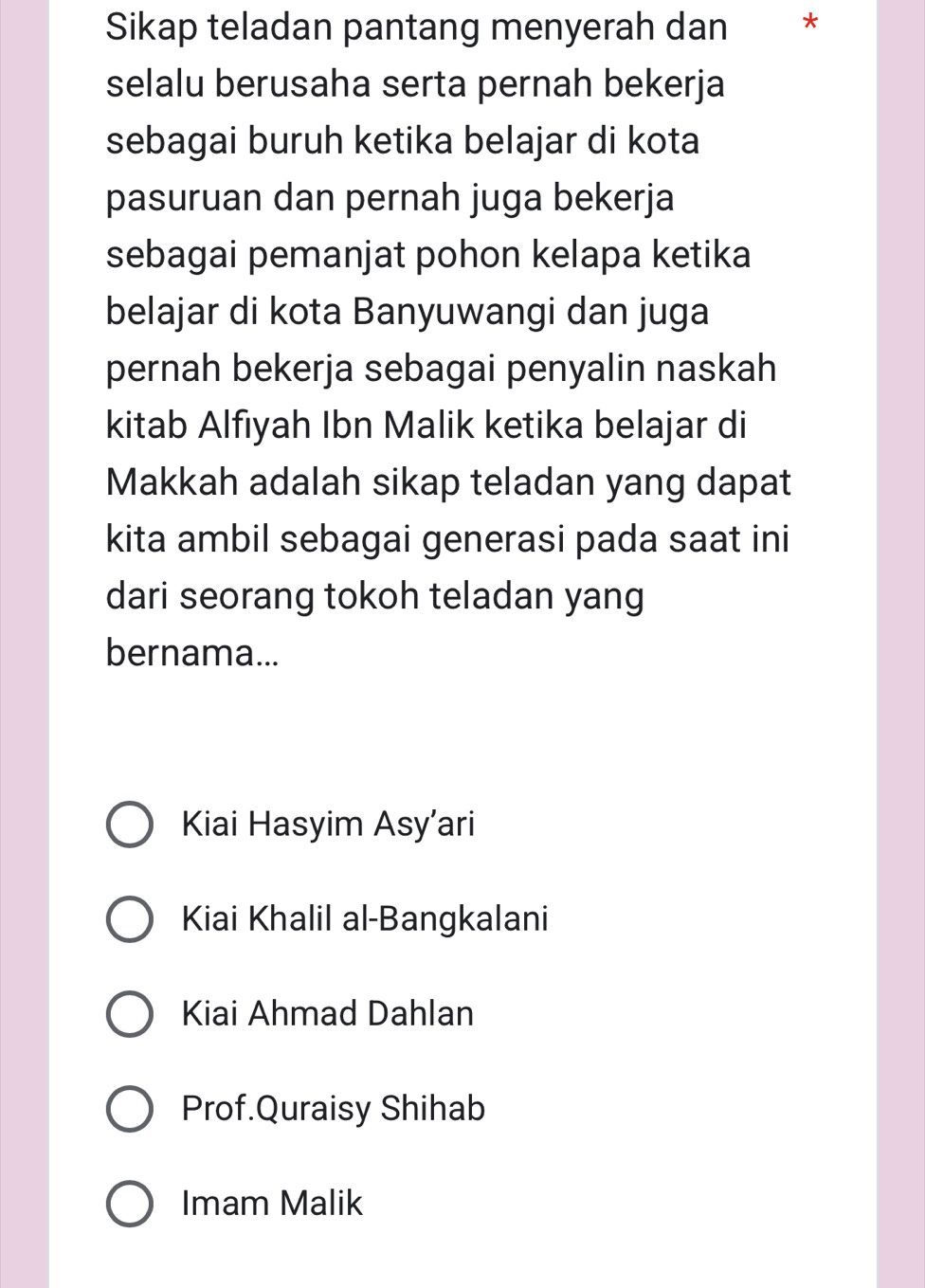 Sikap teladan pantang menyerah dan *
selalu berusaha serta pernah bekerja
sebagai buruh ketika belajar di kota
pasuruan dan pernah juga bekerja
sebagai pemanjat pohon kelapa ketika
belajar di kota Banyuwangi dan juga
pernah bekerja sebagai penyalin naskah
kitab Alfiyah Ibn Malik ketika belajar di
Makkah adalah sikap teladan yang dapat
kita ambil sebagai generasi pada saat ini
dari seorang tokoh teladan yang
bernama...
Kiai Hasyim Asy’ari
Kiai Khalil al-Bangkalani
Kiai Ahmad Dahlan
Prof.Quraisy Shihab
Imam Malik