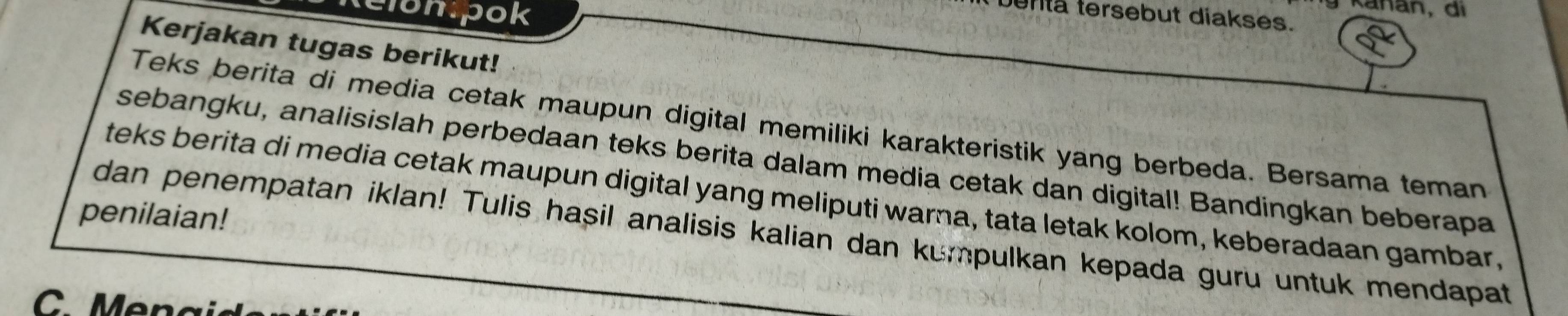 Kanan, di 
benta tersebut diakses. 
Kerjakan tugas berikut! 
Teks berita di media cetak maupun digital memiliki karakteristik yang berbeda. Bersama teman 
sebangku, analisislah perbedaan teks berita dalam media cetak dan digital! Bandingkan beberapa 
teks berita di media cetak maupun digital yang meliputi warna, tata letak kolom, keberadaan gambar, 
penilaian! 
dan penempatan iklan! Tulis hasil analisis kalian dan kumpulkan kepada guru untuk mendapat 
. Men a