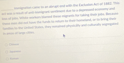 immigration came to an abrupt end with the Exclusion Act of 1882. This
_act was a result of anti-immigrant sentiment due to a depressed economy and
loss of jobs. White workers blamed these migrants for taking their jobs. Because
these men did not have the funds to return to their homeland, or to bring their
families to the United States, they remained physically and culturally segregated
in areas of large cities.
Chinese
Japanese
Korean