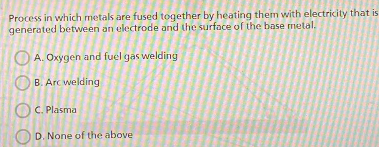 Process in which metals are fused together by heating them with electricity that is
generated between an electrode and the surface of the base metal.
A. Oxygen and fuel gas welding
B. Arc welding
C. Plasma
D. None of the above