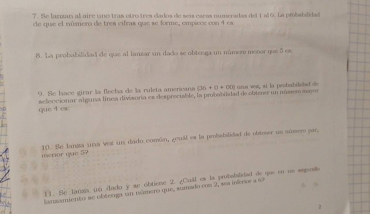 Se lanzan al aire uno tras otro tres dados de seis caras numeradas del 1 al 6. La probabilidad 
de que el número de tres cifras que se forme, empiece con 4 es: 
8. La probabilidad de que al lanzar un dado se obtenga un número menor que 5 es: 
9. Se hace girar la flecha de la ruleta americana (36+0+00) una vez, si la probabilidad de 
seleccionar alguna línea divisoria es despreciable, la probabilidad de obtener un número mayor 
que 4 es: 
10. Se lanza una vez un dado común, ¿cuál es la probabilidad de obtener un número par, 
menor que 5? 
11. Se lanza un dado y se obtiene 2. ¿Cuál es la probabilidad de que en un segundo 
lanzamiento se obtenga un número que, sumado con 2, sea inferior a 6? 
2