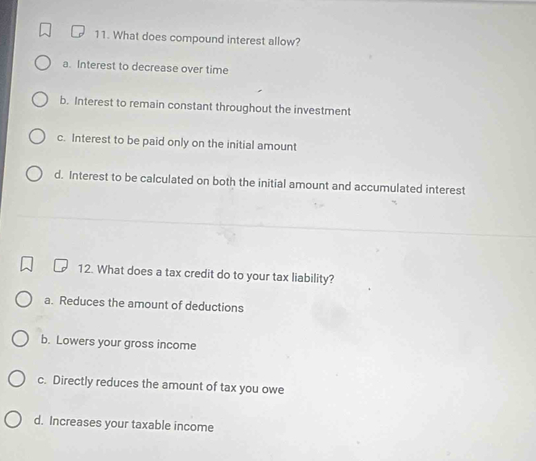 What does compound interest allow?
a. Interest to decrease over time
b. Interest to remain constant throughout the investment
c. Interest to be paid only on the initial amount
d. Interest to be calculated on both the initial amount and accumulated interest
12. What does a tax credit do to your tax liability?
a. Reduces the amount of deductions
b. Lowers your gross income
c. Directly reduces the amount of tax you owe
d. Increases your taxable income