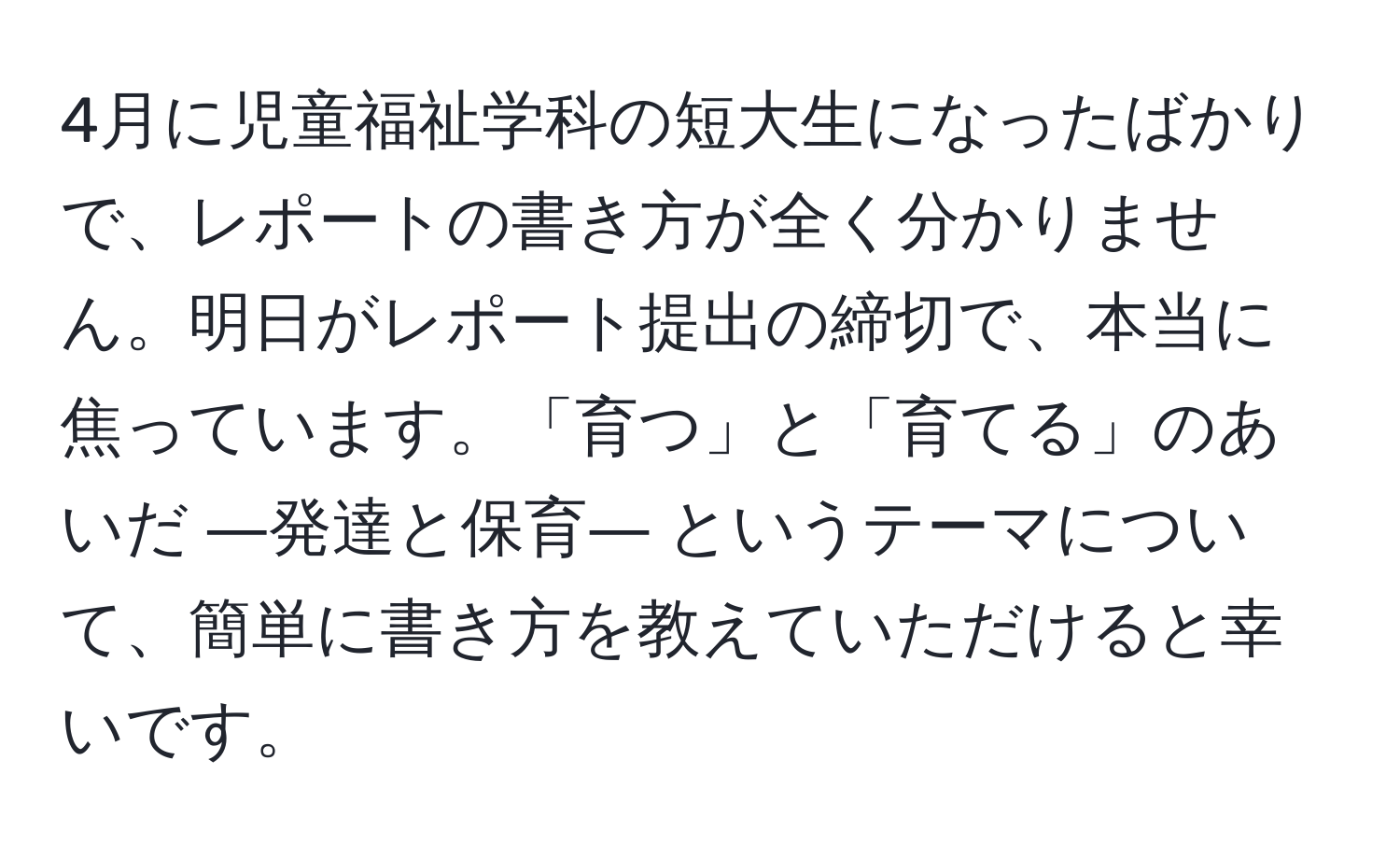 4月に児童福祉学科の短大生になったばかりで、レポートの書き方が全く分かりません。明日がレポート提出の締切で、本当に焦っています。「育つ」と「育てる」のあいだ ―発達と保育― というテーマについて、簡単に書き方を教えていただけると幸いです。