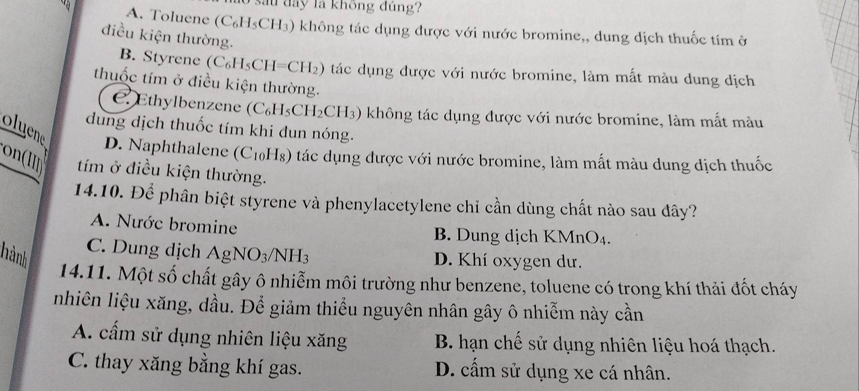 su đay là không đúng?
A. Toluene ( (C_6H_5CH_3) không tác dụng được với nước bromine,, dung dịch thuốc tím ở
điều kiện thường.
B. Styrene (C_6H_5CH=CH_2) 2) tác dụng được với nước bromine, làm mất màu dung dịch
thuốc tím ở điều kiện thường.
C. Ethylbenzene (C_6H_5CH_2CH_3) không tác dụng được với nước bromine, làm mất màu
dung dịch thuốc tím khi dun nóng.
oluene
D. Naphthalene (C_10] Hg) tác dụng được với nước bromine, làm mất màu dung dịch thuốc
on(IIn tím ở điều kiện thường.
14.10. Để phân biệt styrene và phenylacetylene chỉ cần dùng chất nào sau đây?
A. Nước bromine
B. Dung dịch KMnO₄.
hành AgNO_3/NH_3
C. Dung dịch D. Khí oxygen dư.
14.11. Một số chất gây ô nhiễm môi trường như benzene, toluene có trong khí thải đốt cháy
nhiên liệu xăng, dầu. Để giảm thiểu nguyên nhân gây ô nhiễm này cần
A. cấm sử dụng nhiên liệu xăng B. hạn chế sử dụng nhiên liệu hoá thạch.
C. thay xăng bằng khí gas. D. cấm sử dụng xe cá nhân.