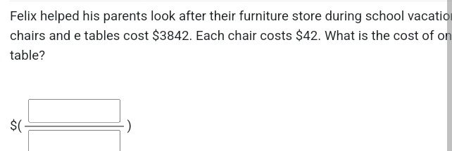 Felix helped his parents look after their furniture store during school vacatio 
chairs and e tables cost $3842. Each chair costs $42. What is the cost of on 
table?
$( □ /□  )