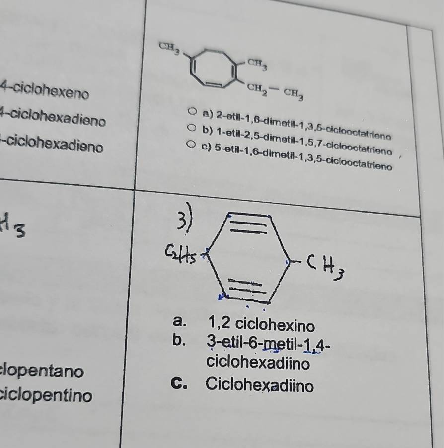 CH_3
1□ cm_cm CH_2-CH_3
4-ciclohexeno a) 2 -etil -1, 6 -dimetil -1, 3, 5 -ciclooctatrien
4-ciclohexadieno
-ciclo hexadieno
b) 1 -etil -2, 5 -dimetil -1, 5, 7 -ciclooctatrieno
c) 5 -etil -1, 6 -dimetil -1, 3, 5 -ciclooctatrieno
a. 1, 2 ciclohexino
b. 3 -etil -6 -metil -1, 4 -
ciclohexadiino
lopentano
c. Ciclohexadiino
ciclopentino