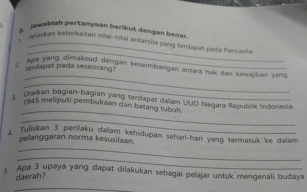 Jawablah pertanyaan berikut dengan benar. 
_ 
1. Jelaskan keterkaitan nilai-nilai antarsila yang terdapat pada Pancasila 
_ 
terdapat pada seseorang? 
2. Apa yang dimaksud dengan keseimbangan antara hak dan kewajiban yang 
_ 
_ 
3. Uraikan bagian-bagian yang terdapat dalam UUD Negara Republik Indonesia 
1945 meliputi pembukaan dan batang tubuh. 
_ 
4. Tuliskan 3 perilaku dalam kehidupan sehari-hari yang termasuk ke dalam 
pelanggaran norma kesusilaan. 
_ 
_ 
5. Apa 3 upaya yang dapat dilakukan sebagai pelajar untuk mengenali budaya 
daerah? 
_