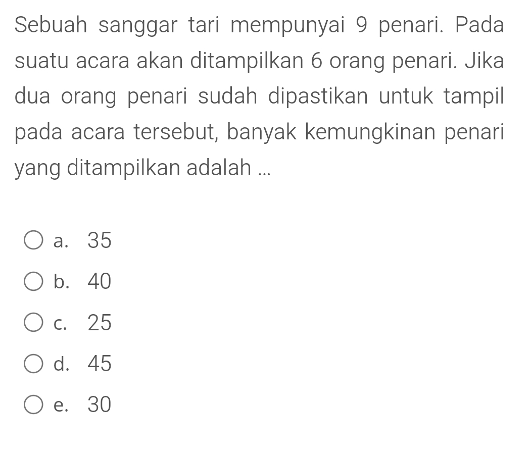 Sebuah sanggar tari mempunyai 9 penari. Pada
suatu acara akan ditampilkan 6 orang penari. Jika
dua orang penari sudah dipastikan untuk tampil
pada acara tersebut, banyak kemungkinan penari
yang ditampilkan adalah ...
a. 35
b. 40
c. 25
d. 45
e. 30