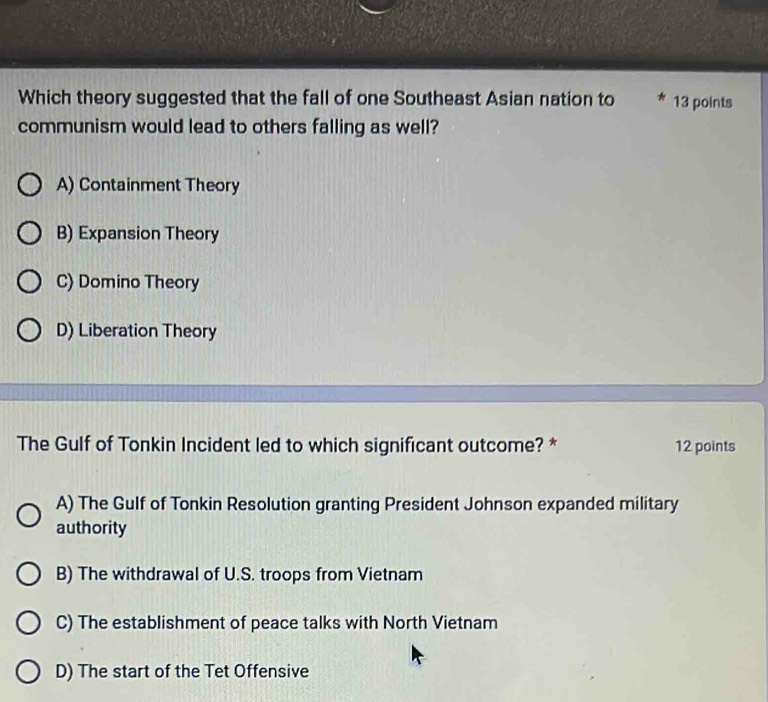 Which theory suggested that the fall of one Southeast Asian nation to 13 points
communism would lead to others falling as well?
A) Containment Theory
B) Expansion Theory
C) Domino Theory
D) Liberation Theory
The Gulf of Tonkin Incident led to which significant outcome? * 12 points
A) The Gulf of Tonkin Resolution granting President Johnson expanded military
authority
B) The withdrawal of U.S. troops from Vietnam
C) The establishment of peace talks with North Vietnam
D) The start of the Tet Offensive