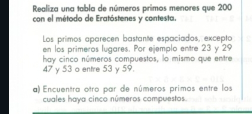 Realiza una tabla de números primos menores que 200
con el método de Eratóstenes y contesta. 
Los primos aparecen bastante espaciados, excepto 
en los primeros lugares. Por ejemplo entre 23 y 29
hay cinco números compuestos, lo mismo que entre
47 y 53 o entre 53 y 59. 
a) Encuentra otro par de números primos entre los 
cuales haya cinco números compuestos.