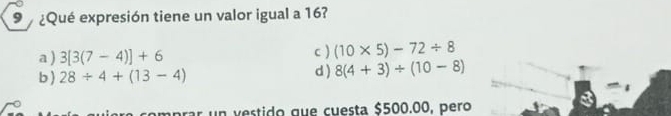 9 ¿Qué expresión tiene un valor igual a 16?
a ) 3[3(7-4)]+6 c ) (10* 5)-72/ 8
b 28/ 4+(13-4) d ) 8(4+3)/ (10-8)
aprar un vestido que cuesta $500.00, pero