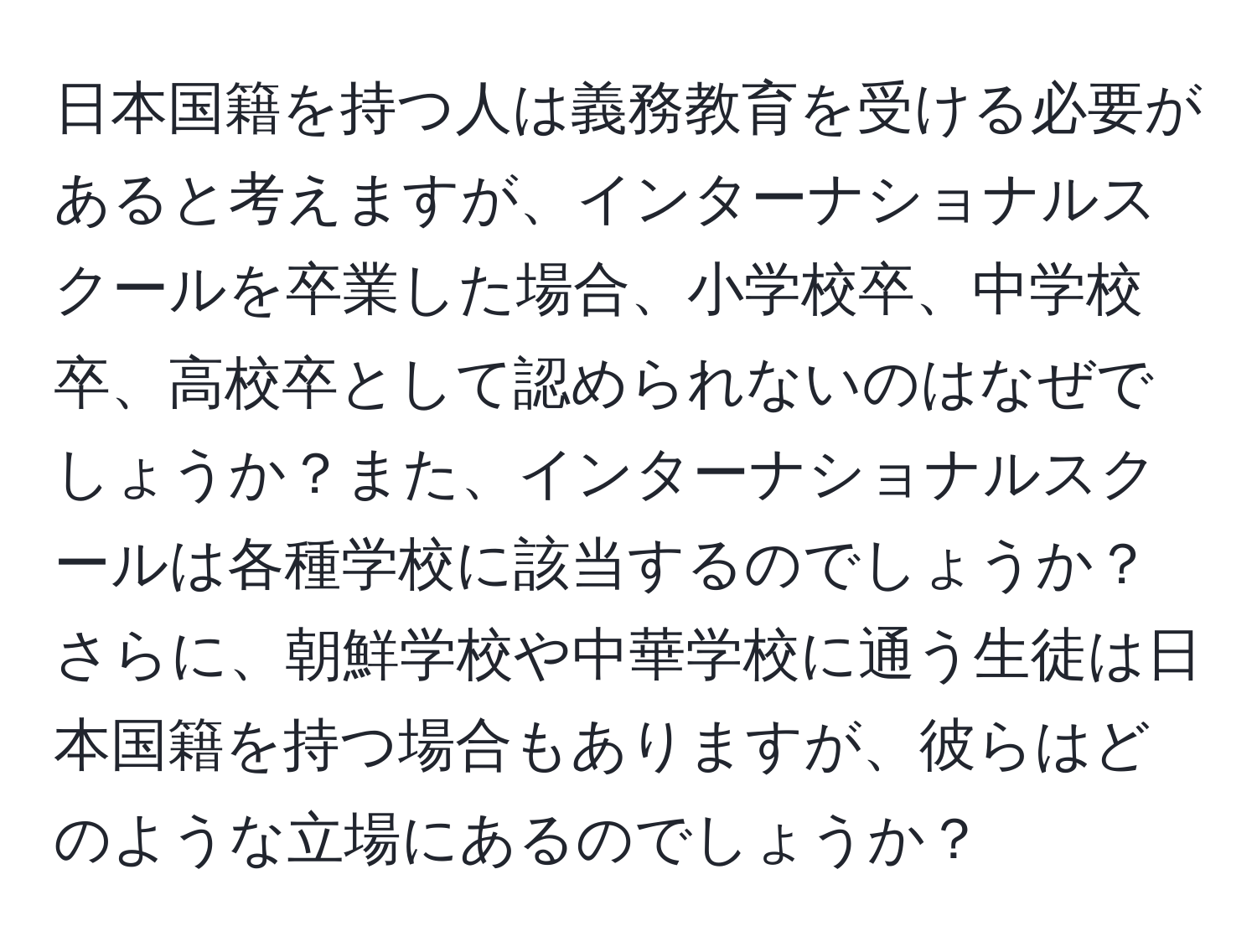 日本国籍を持つ人は義務教育を受ける必要があると考えますが、インターナショナルスクールを卒業した場合、小学校卒、中学校卒、高校卒として認められないのはなぜでしょうか？また、インターナショナルスクールは各種学校に該当するのでしょうか？さらに、朝鮮学校や中華学校に通う生徒は日本国籍を持つ場合もありますが、彼らはどのような立場にあるのでしょうか？