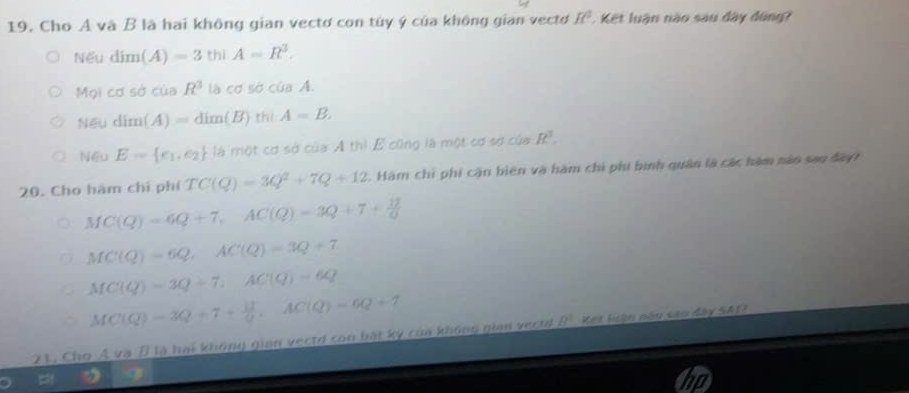 Cho A và B là hai không gian vectơ con túy ý của không gian vecto R^2 Kết luận nào sau đây đúng?
Nếu dim(A)=3thiA=R^3.
Mọi cdsd cuaR^3 lhcdsociaA.
Nếu dim(A)=dim(B)th)A=B.
Nếu E= e_1,e_2 là một cơ sở của A thì E cũng là một cơ sợ của R^3. 
20. Cho hàm chỉ phí TC(Q)=3Q^2+7Q+12. Hàm chỉ phí cận biên và hàm chi phi bình quân là các hàm năo sao đay
MC(Q)=6Q+7, AC(Q)=3Q+7+ 12/Q 
MC(Q)=6Q, AC(Q)=3Q+7
MC(Q)=3Q+7, AC(Q)=6Q
MC(Q)=3Q+7+ 11/0 , AC(Q)=6Q+7
21. Cho Á và D là hai không gian vectd con bát kỳ của không gian vectd B^1 Ket lưận nău sao đây SAI?