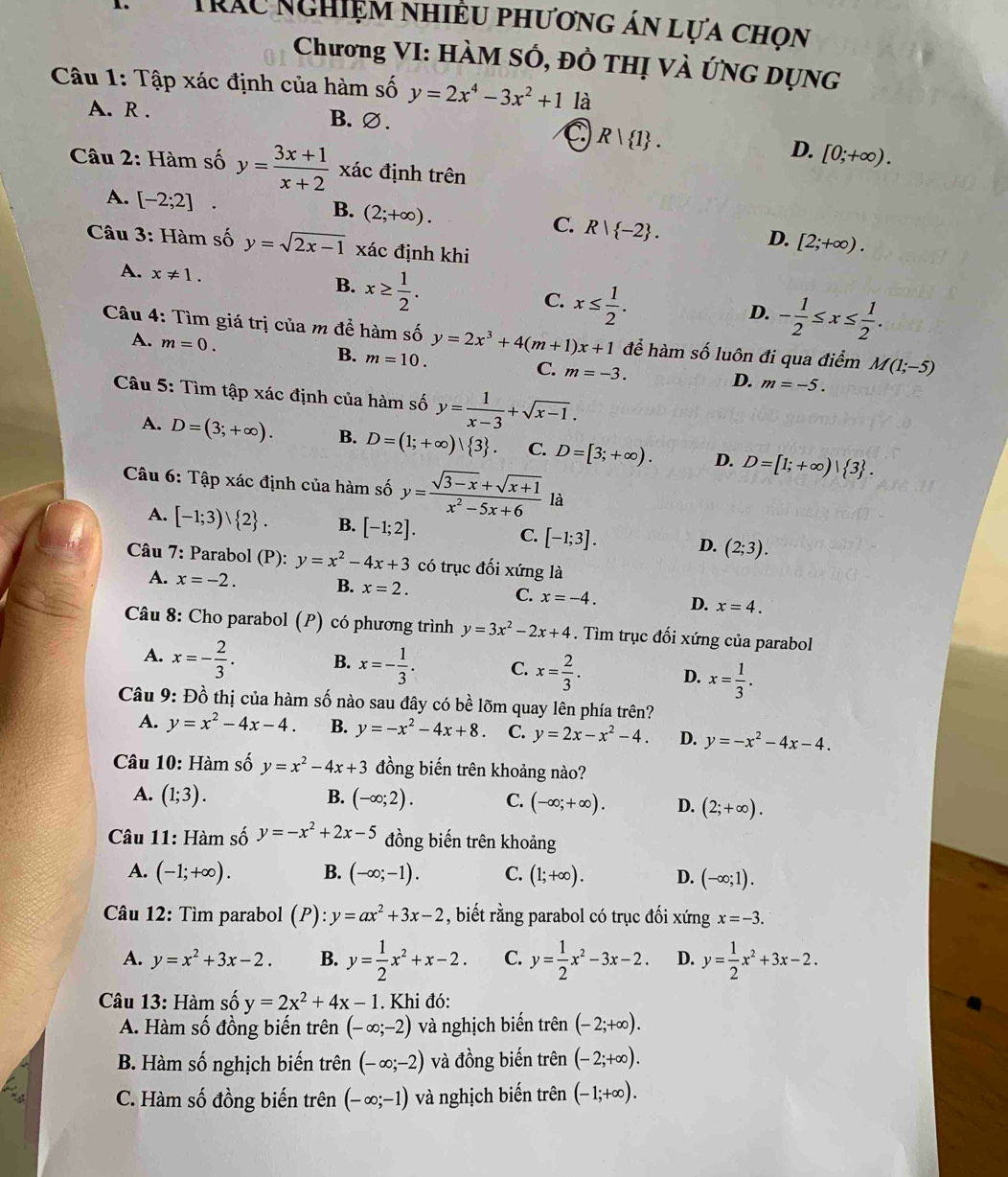 Tráu nghiệm nhiều phương án lựa chọn
Chương VI: HàM SÓ, Đồ THị Và ứNG DụNG
Câu 1: Tập xác định của hàm số y=2x^4-3x^2+1 là
A. R . B. ∅.
R| 1 .
D. [0;+∈fty ).
Câu 2: Hàm số y= (3x+1)/x+2  xác định trên
A. [-2;2]
B. (2;+∈fty ).
C. R| -2 .
D. [2;+∈fty ).
Câu 3: Hàm số y=sqrt(2x-1) xác định khi
A. x!= 1. x≥  1/2 .
B.
C. x≤  1/2 .
D. - 1/2 ≤ x≤  1/2 .
Câu 4: Tìm giá trị của m để hàm số y=2x^3+4(m+1)x+1 để hàm số luôn đi qua điểm M(1;-5)
B.
A. m=0. m=10. C. m=-3.
D. m=-5.
Câu 5: Tìm tập xác định của hàm số y= 1/x-3 +sqrt(x-1).
A. D=(3;+∈fty ). B. D=(1;+∈fty )| 3 . C. D=[3;+∈fty ). D. D=[1;+∈fty )| 3 .
Câu 6: Tập xác định của hàm số y= (sqrt(3-x)+sqrt(x+1))/x^2-5x+6  là
A. [-1;3)vee  2 . B. [-1;2]. C. [-1;3]. D. (2;3).
Câu 7: Parabol (P): y=x^2-4x+3 có trục đối xứng là
A. x=-2. B. x=2. C. x=-4. D. x=4.
Câu 8: Cho parabol (P) ) có phương trình y=3x^2-2x+4. Tìm trục đối xứng của parabol
A. x=- 2/3 . B. x=- 1/3 . C. x= 2/3 . D. x= 1/3 .
Câu 9: Đồ thị của hàm số nào sau đây có bề lõm quay lên phía trên?
A. y=x^2-4x-4. B. y=-x^2-4x+8. C. y=2x-x^2-4. D. y=-x^2-4x-4.
Câu 10: Hàm số y=x^2-4x+3 đồng biến trên khoảng nào?
A. (1;3). B. (-∈fty ;2). C. (-∈fty ;+∈fty ). D. (2;+∈fty ).
Câu 11: Hàm số y=-x^2+2x-5 đồng biến trên khoảng
A. (-1;+∈fty ). B. (-∈fty ;-1). C. (1;+∈fty ). D. (-∈fty ;1).
Câu 12: Tìm parabol (P):y=ax^2+3x-2 , biết rằng parabol có trục đối xứng x=-3.
A. y=x^2+3x-2. B. y= 1/2 x^2+x-2. C. y= 1/2 x^2-3x-2. D. y= 1/2 x^2+3x-2.
Câu 13: Hàm số y=2x^2+4x-1. Khi đó:
A. Hàm số đồng biến trên (-∈fty ;-2) và nghịch biến trên (-2;+∈fty ).
B. Hàm số nghịch biến trên (-∈fty ;-2) và đồng biến trên (-2;+∈fty ).
C. Hàm số đồng biến trên (-∈fty ;-1) và nghịch biến trên (-1;+∈fty ).