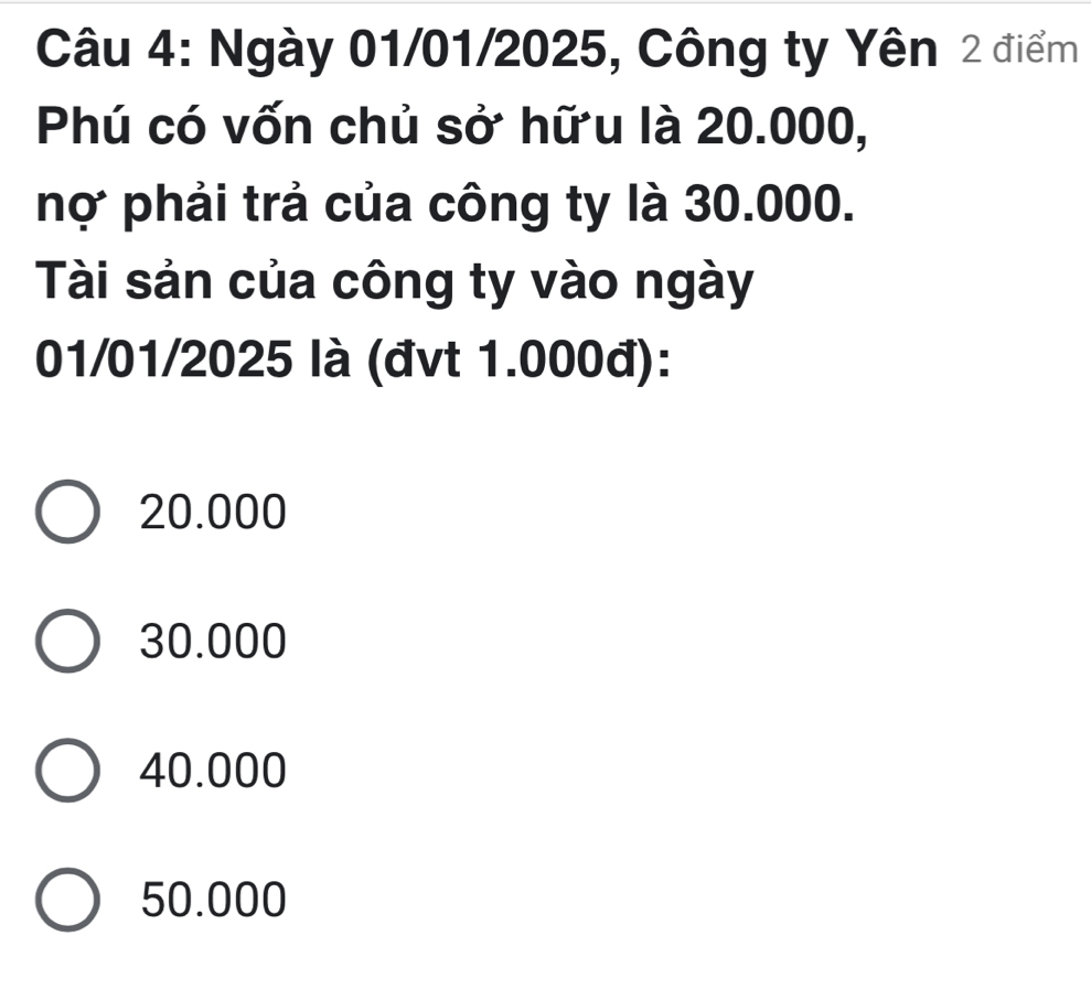 Ngày 01/01/2025, Công ty Yên 2 điểm
Phú có vốn chủ sở hữu là 20.000,
nợ phải trả của công ty là 30.000.
Tài sản của công ty vào ngày
01/01/2025 là (đvt 1.000đ):
20.000
30.000
40.000
50.000