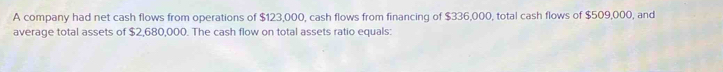 A company had net cash flows from operations of $123,000, cash flows from financing of $336,000, total cash flows of $509,000, and 
average total assets of $2,680,000. The cash flow on total assets ratio equals: