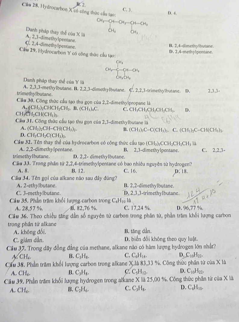 D.2. C. 3.
Cầu 28. Hydrocarbon X có công thức cầu tạo:
D. 4.
CH,-CH-CH,-CH-CH,
CH、 CH_3
Danh pháp thay thể của X là
A, 2,3-dimethylpentane.
C. 2,4-dimethylpentane.
B. 2.4-dimethylbutane.
D. 2,4-methylpentane.
Câu 29. Hydrocarbon Y có công thức cầu tạo:
[H,-beginarrayr CH_3 C-CH-CH_2 CH_3CH_2endarray
Danh pháp thay thế của Y là
A. 2,3,3-methylbutane. B. 2,2,3-dimethylbutane. C. 2,2,3-trimethylbutane. D.
trimethylbutane. 2,3,3-
Câu 30. Công thức cầu tạo thu gọn của 2,2-dimethylpropane là
A. (CH_3)_2CHCH_2CH_3. B. (CH_3)_4C. C. CH_3CH_2CH_2CH_2CH_3, D.
CH_3CH_2CH(CH_3)_2.
Câu 31. Công thức cấu tạo thu gọn của 2,3-dimethylbutane là
A. (CH_3)_2CH-CH(CH_3)_2. B. (CH_3)_3C-C(CH_3)_3. C. (CH_3)_2C-CH(CH_3)_2.
D. CH_3CH_2C(CH_3)_3.
Câu 32. Tên thay thế của hydrocarbon có công thức c 3u tgo(CH_3)_3CCH_2CH_2CH_3la
A. 2,2-dimethylpentane. B. 2,3-dimethylpentane. C. 2,2,3-
trimethylbutane. D. 2,2- dimethylbutane.
Câu 33. Trong phân tử 2,2,4-trimethylpentane có bao nhiêu nguyên tử hydrogen?
A. 8. B. 12. C. 16. D. 18.
Câu 34. Tên gọi của alkane nào sau đây đúng?
A. 2-ethylbutane. B. 2,2-dimethylbutane.
C. 3-methylbutane. D. 2,3,3-trimethylbutane.
Câu 35. Phần trăm khối lượng carbon trong C_4H_10 là
A. 28,57 %. B. 82,76 %. C. 17,24 %. D. 96,77 %.
Câu 36. Theo chiều tăng dần số nguyên tử carbon trong phân tứ, phần trăm khối lượng carbon
trong phân tử alkane
A. không đổi, B. tăng dần.
C. giảm dần. D. biến đổi không theo quy luật.
Câu 37. Trong dãy đồng đẳng của methane, alkane nào có hàm lượng hydrogen lớn nhất?
N CH_4.
B. C_3H_8. C. C_6H_14. D. C_10H_22.
Cầu 38. Phần trăm khối lượng carbon trong alkane X là 83,33 %. Công thức phân tử của X là
C.
A. CH_4. B. C_3H_8. C_5H_12. D. C_10H_22.
Câu 39. Phần trăm khối lượng hydrogen trong alkane X là 25,00 %. Công thức phân tử của X là
A. CH_4. B. C_2H_6. C. C_3H_8. D. C_4H_10.