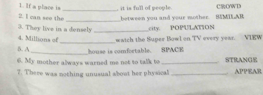 If a place is _, it is full of people. CROWD 
2. I can see the _between you and your mother. SIMILAR 
3. They live in a densely _city. POPULATION 
4. Millions of _watch the Super Bowl on TV every year. VIEW 
5. A 
_house is comfortable. SPACE 
6. My mother always warned me not to talk to _STRANGE 
7. There was nothing unusual about her physical _. APPEAR