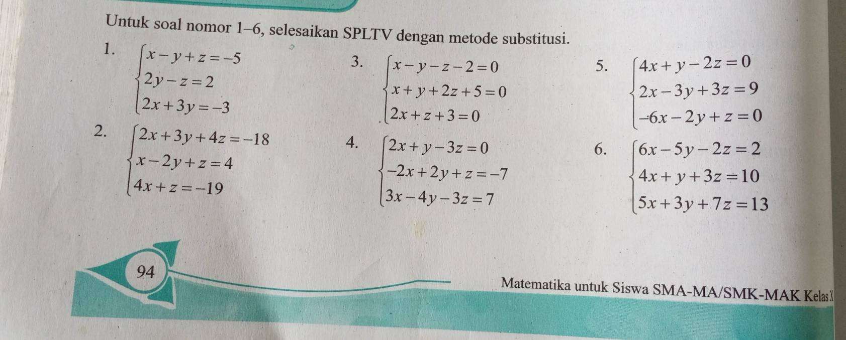 Untuk soal nomor 1-6, selesaikan SPLTV dengan metode substitusi. 
1. beginarrayl x-y+z=-5 2y-z=2 2x+3y=-3endarray.
3. beginarrayl x-y-z-2=0 x+y+2z+5=0 2x+z+3=0endarray.
5. beginarrayl 4x+y-2z=0 2x-3y+3z=9 -6x-2y+z=0endarray.
2. beginarrayl 2x+3y+4z=-18 x-2y+z=4 4x+z=-19endarray.
4. beginarrayl 2x+y-3z=0 -2x+2y+z=-7 3x-4y-3z=7endarray.
6. beginarrayl 6x-5y-2z=2 4x+y+3z=10 5x+3y+7z=13endarray.
94 
Matematika untuk Siswa SMA-MA/SMK-MAK KelasX