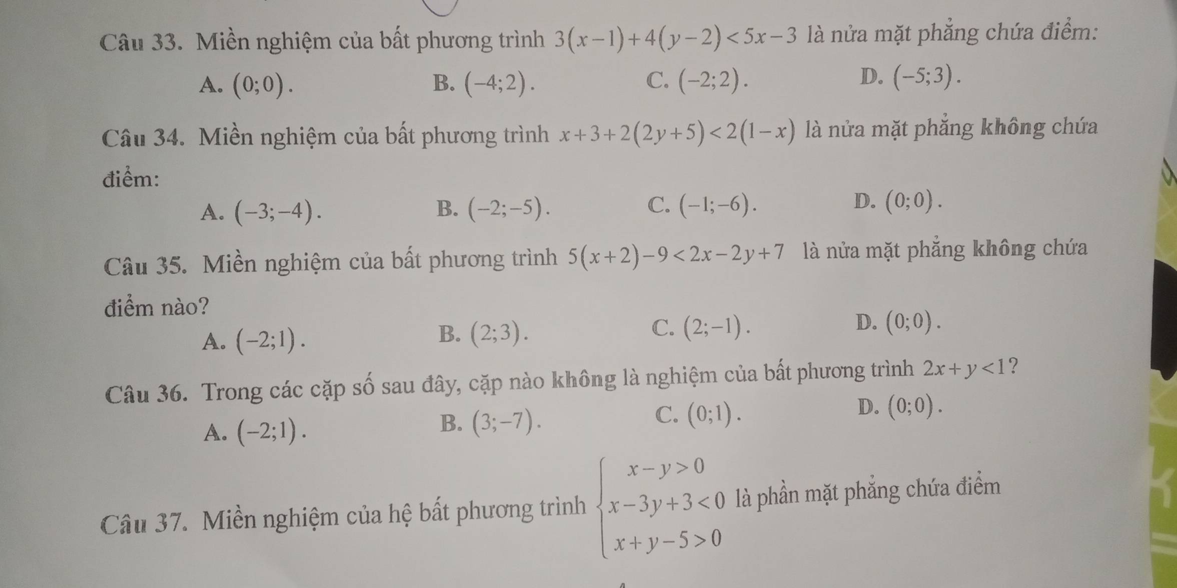 Miền nghiệm của bất phương trình 3(x-1)+4(y-2)<5x-3</tex> là nửa mặt phẳng chứa điểm:
D.
A. (0;0). B. (-4;2). C. (-2;2). (-5;3). 
Câu 34. Miền nghiệm của bất phương trình x+3+2(2y+5)<2(1-x) là nửa mặt phăng không chứa
điểm:
C.
A. (-3;-4). B. (-2;-5). (-1;-6).
D. (0;0). 
Câu 35. Miền nghiệm của bất phương trình 5(x+2)-9<2x-2y+7 là nửa mặt phẳng không chứa
điểm nào?
A. (-2;1).
C.
B. (2;3). (2;-1).
D. (0;0). 
Câu 36. Trong các cặp số sau đây, cặp nào không là nghiệm của bất phương trình 2x+y<1</tex> ?
D. (0;0).
A. (-2;1).
B. (3;-7).
C. (0;1). 
Câu 37. Miền nghiệm của hệ bất phương trình beginarrayl x-y>0 x-3y+3<0 x+y-5>0endarray. là phần mặt phẳng chứa điểm