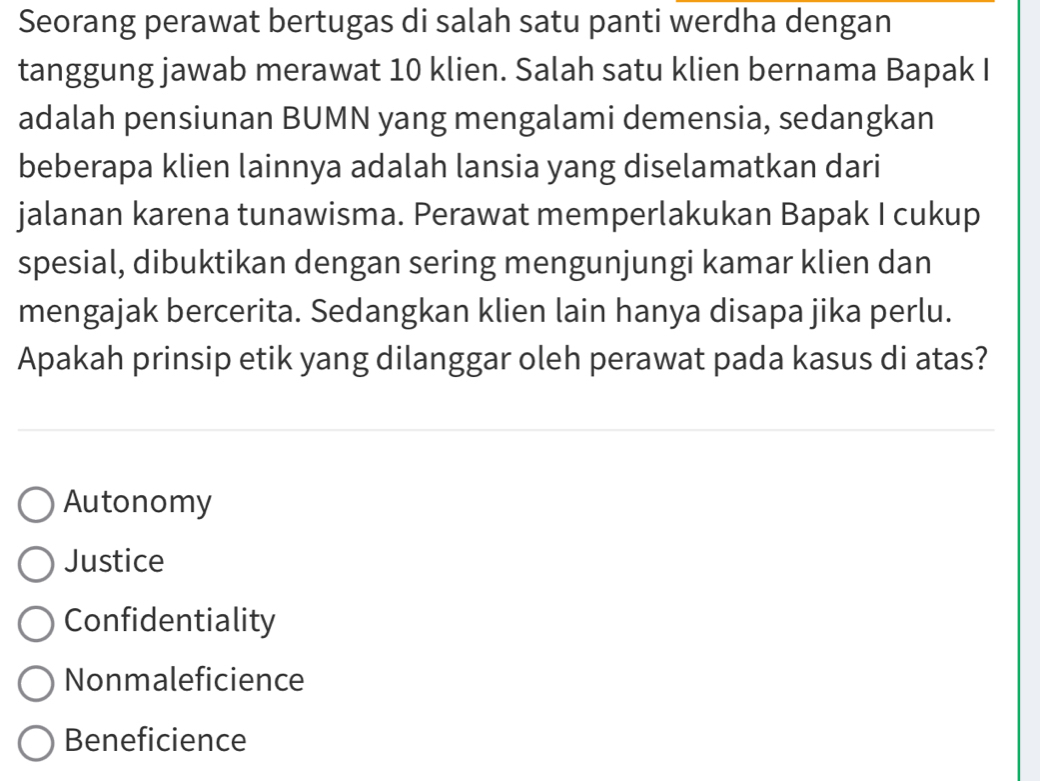 Seorang perawat bertugas di salah satu panti werdha dengan
tanggung jawab merawat 10 klien. Salah satu klien bernama Bapak I
adalah pensiunan BUMN yang mengalami demensia, sedangkan
beberapa klien lainnya adalah lansia yang diselamatkan dari
jalanan karena tunawisma. Perawat memperlakukan Bapak I cukup
spesial, dibuktikan dengan sering mengunjungi kamar klien dan
mengajak bercerita. Sedangkan klien lain hanya disapa jika perlu.
Apakah prinsip etik yang dilanggar oleh perawat pada kasus di atas?
Autonomy
Justice
Confidentiality
Nonmaleficience
Beneficience