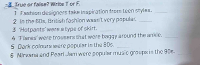 True or false? Write T or F. 
1 Fashion designers take inspiration from teen styles._ 
2 In the 60s, British fashion wasn't very popular._ 
3 ‘Hotpants’ were a type of skirt._ 
4 ‘Flares’ were trousers that were baggy around the ankle._ 
5 Dark colours were popular in the 80s._ 
6 Nirvana and Pearl Jam were popular music groups in the 90s._