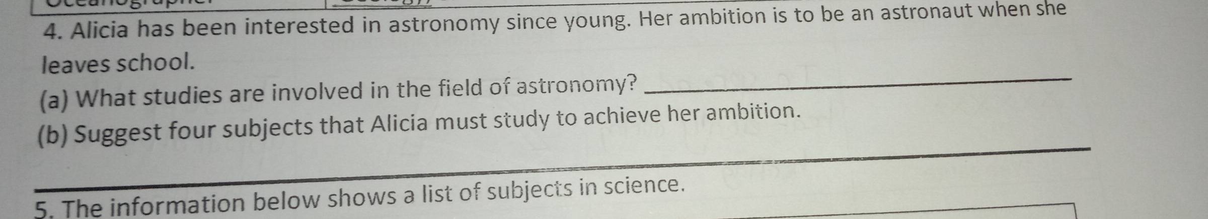 Alicia has been interested in astronomy since young. Her ambition is to be an astronaut when she 
leaves school. 
(a) What studies are involved in the field of astronomy? 
_ 
(b) Suggest four subjects that Alicia must study to achieve her ambition. 
5. The information below shows a list of subjects in science.