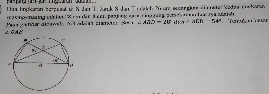 panjang jarí-jarí lingkarán ' adaian...
Dua lingkaran berpusat di S dan T. Jarak S dan T adalah 26 cm sedangkan diameter kedua lingkaran
masing-masing adalah 28 cm dan 8 cm. panjang garis singgung persekutuan luarnya adalah..
Pada gambar dibawah, AB adalah diameter. Besar ∠ ABD=28° dan∠ AED=54°. Tentukan besar
∠ DAE