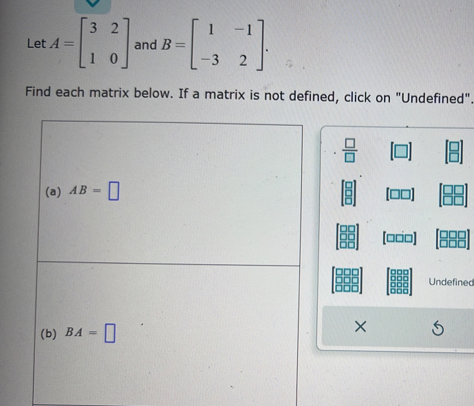 Let A=beginbmatrix 3&2 1&0endbmatrix and B=beginbmatrix 1&-1 -3&2endbmatrix. 
Find each matrix below. If a matrix is not defined, click on "Undefined". 
.  □ /□   A
(a) AB=□
(□□□]
Undefined 
(b) BA=□
×