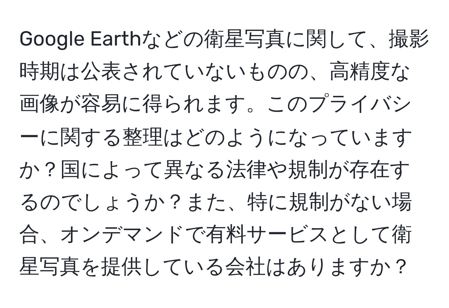 Google Earthなどの衛星写真に関して、撮影時期は公表されていないものの、高精度な画像が容易に得られます。このプライバシーに関する整理はどのようになっていますか？国によって異なる法律や規制が存在するのでしょうか？また、特に規制がない場合、オンデマンドで有料サービスとして衛星写真を提供している会社はありますか？