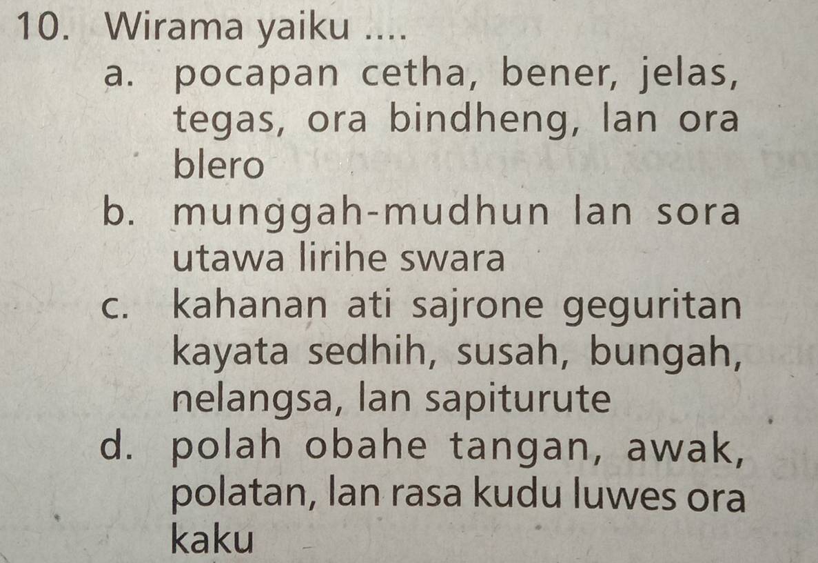 Wirama yaiku ....
a. pocapan cetha, bener, jelas,
tegas, ora bindheng, lan ora
blero
b. munggah-mudhun lan sora
utawa lirihe swara
c. kahanan ati sajrone geguritan
kayata sedhih, susah, bungah,
nelangsa, lan sapiturute
d. polah obahe tangan, awak,
polatan, lan rasa kudu luwes ora
kaku