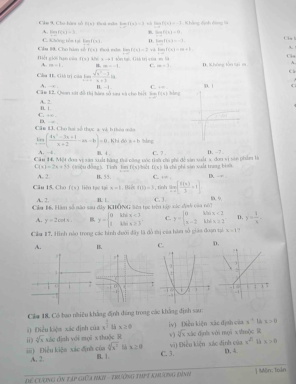 Cho hàm số f(x) thoå mãn limlimits _xto 1^+f(x)=3 yà limlimits f(x)=-3. Khẳng định đúng là
B.
A. limlimits _xto 1f(x)=3. limlimits _xto 1f(x)=0. Câu 1
C. Không tồn tại limlimits _xto 1f(x). limlimits _xto 1f(x)=-3.
D.
Câu 10. Cho hàm số f(x) thoà mãn limlimits _xto 1^+f(x)=2 và limlimits _xto 1^-f(x)=m+1.
A.
Biết giới hạn của f(x) khi xto 1 tồn tại. Giá trị của m là Câu
A. m=1. B. m=-1. C. m=3. D. Không tồn tại m ,
A.
Câu 11. Giá trị của limlimits _xto -∈fty  (sqrt(x^2-3))/x+3 1a.
Câ
-
A. _  ∞ . B. -1 . C. +∞ . D. 1 C
Câu 12. Quan sát đồ thị hàm số sau và cho biết limlimits _xto 0^+f(x)bsin g
A. 2.
B. 1.
C. +∞ .
D. -∞ . 
Câu 13. Cho hai số thực a và b thỏa mãn
limlimits _xto +∈fty ( (4x^2-3x+1)/x+2 -ax-b)=0. Khi đó a+b bằng
A. -4 . B. 4 . C. 7 . D. −7 .
Câu 14. Một đơn vị sản xuất hàng thủ công ước tính chi phí để sản xuất x đơn vị sản phẩm là
C(x)=2x+55 (triệu đồng). Tính limlimits f(x) biết f(x) là chi phí sản xuất trung bình.
A. 2. B. 55. C. +∞ . D. -∞ .
Câu 15. Cho f(x) liên tục tại x=1. Biết f(1)=3 , tính limlimits _xto 1[ f(x)/3 +1].
A. 2. B. 1. C. 3. D. 9.
Câu 16. Hàm số nào sau đây KHÔNG liên tục trên tập xác định của nó?
A. y=2cot x. B. y=beginarrayl 0khix<3 1khix≥ 3endarray. . C. y=beginarrayl 0khix<2 x-2khix≥ 2endarray. . D. y= 1/x .
Câu 17. Hình nào trong các hình dưới dây là đồ thị của hàm số gián doạn tại x=1 ?
D.
A.
B.
C.
Câu 18. Có bao nhiêu khẳng định đúng trong các khẳng định sau:
i) Điều kiện xác định của x^(frac 1)2 là x≥ 0 iv) Điều kiện xác định của x^(-5) là x>0
ii) sqrt[4](x) xác định với mọi x thuộc R v) sqrt[5](x) xác định với mọi x thuộc R
iii) Điều kiện xác định của sqrt[4](x^2) là x≥ 0 vi) Điều kiện xác định của x^(sqrt(2)) là x>0
C. 3. D. 4.
A. 2. B. 1.
DÊ CượNG ÔN TậP GiữA HKII - tRưởNG THPT KhƯơnG DÌNh | Môn: Toán