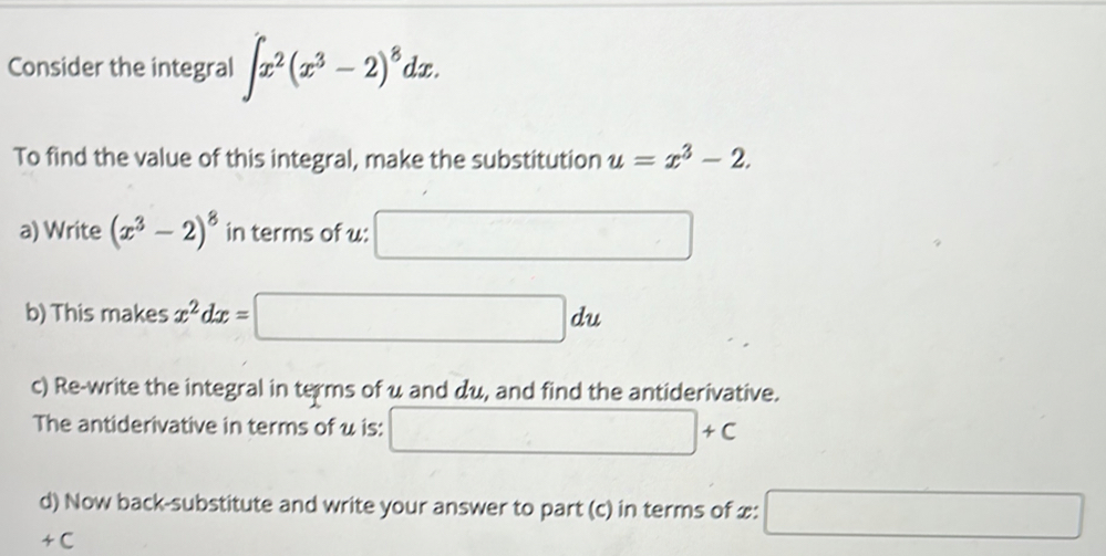 Consider the integral ∈t x^2(x^3-2)^8dx. 
To find the value of this integral, make the substitution u=x^3-2. 
a) Write (x^3-2)^8 in terms of u : □ 
b) This makes x^2dx= :□ du
c) Re-write the integral in terms of u and du, and find the antiderivative. 
The antiderivative in terms of u is: □ +c
d) Now back-substitute and write your answer to part (c) in terms of £: □ 
+C