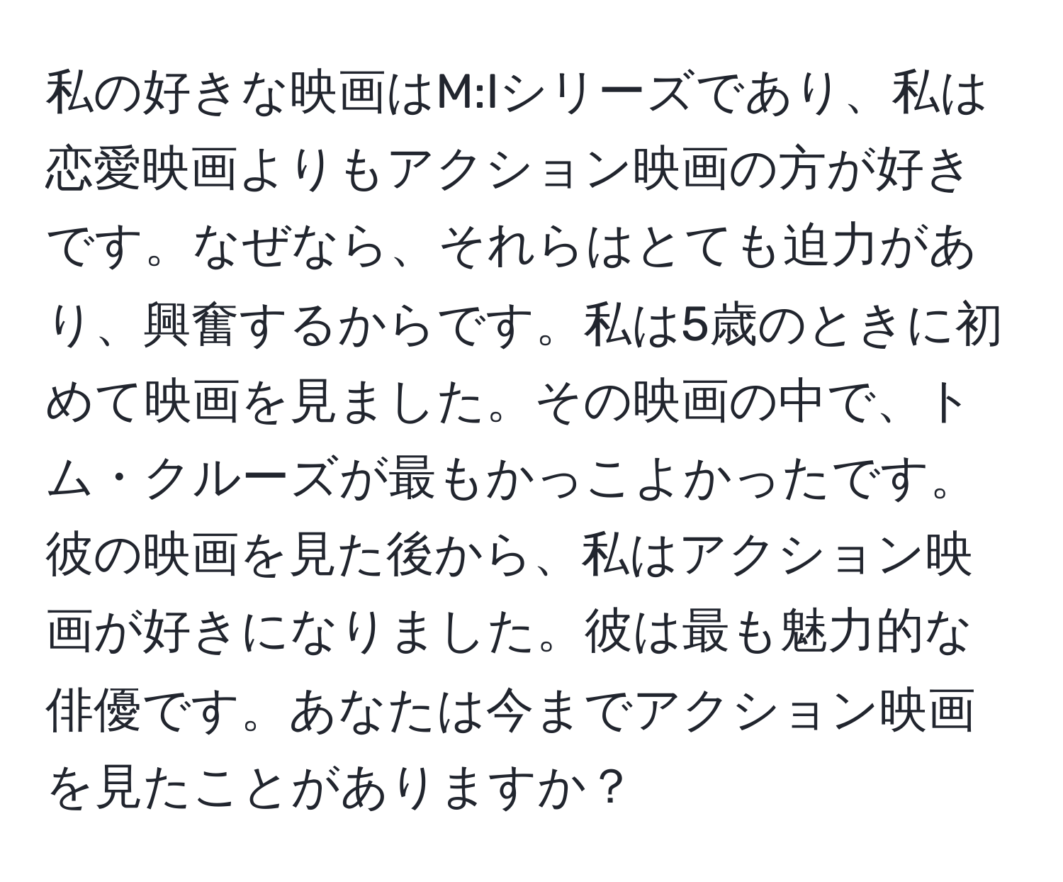 私の好きな映画はM:Iシリーズであり、私は恋愛映画よりもアクション映画の方が好きです。なぜなら、それらはとても迫力があり、興奮するからです。私は5歳のときに初めて映画を見ました。その映画の中で、トム・クルーズが最もかっこよかったです。彼の映画を見た後から、私はアクション映画が好きになりました。彼は最も魅力的な俳優です。あなたは今までアクション映画を見たことがありますか？