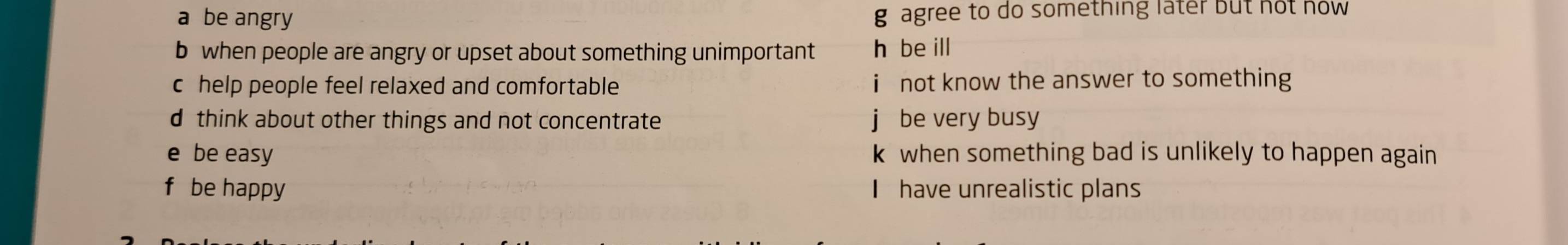 a be angry g agree to do something later but not now
b when people are angry or upset about something unimportant h be ill
c help people feel relaxed and comfortable not know the answer to something
d think about other things and not concentrate be very busy
e be easy k when something bad is unlikely to happen again
f be happy I have unrealistic plans
