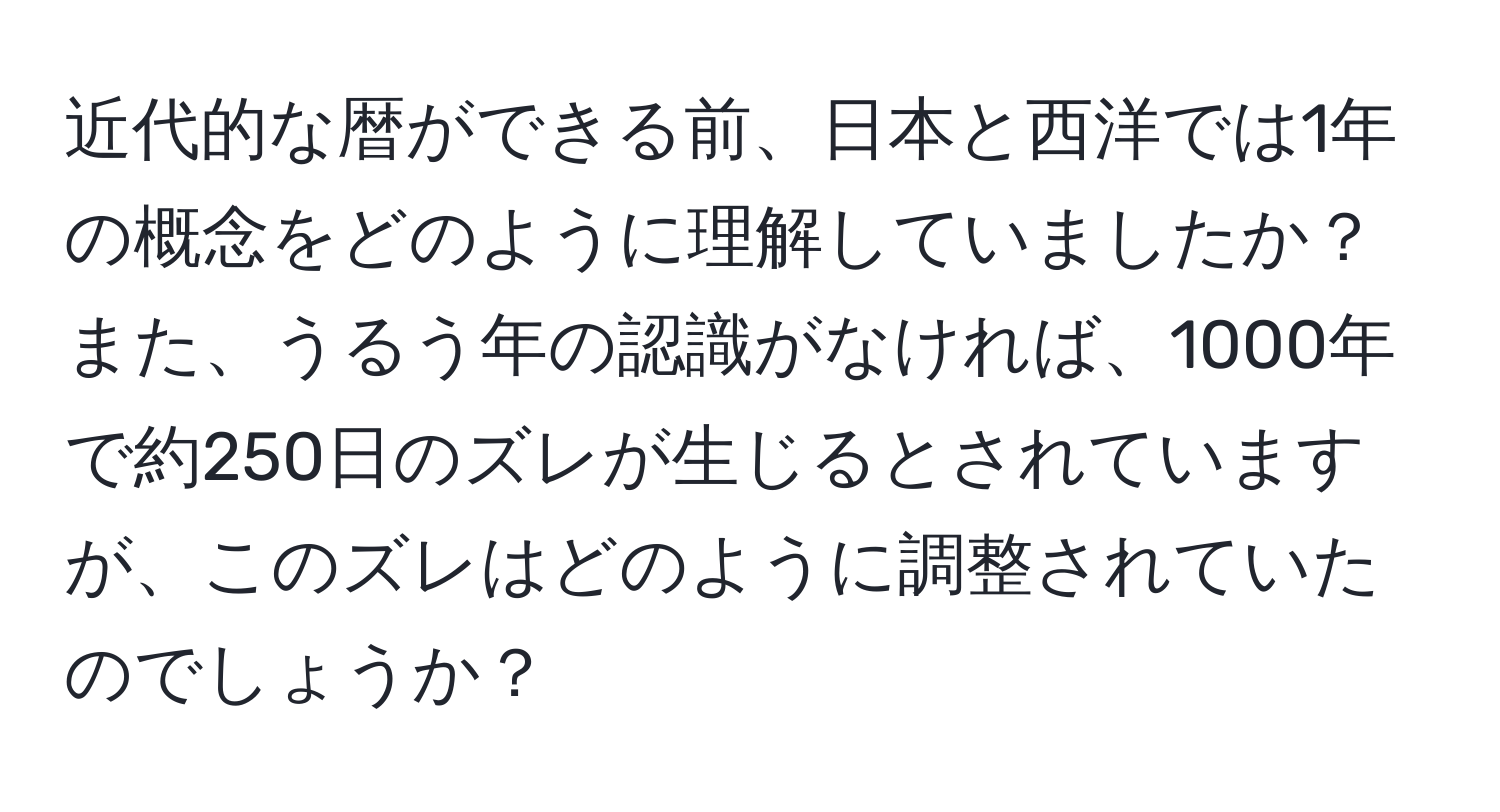 近代的な暦ができる前、日本と西洋では1年の概念をどのように理解していましたか？また、うるう年の認識がなければ、1000年で約250日のズレが生じるとされていますが、このズレはどのように調整されていたのでしょうか？