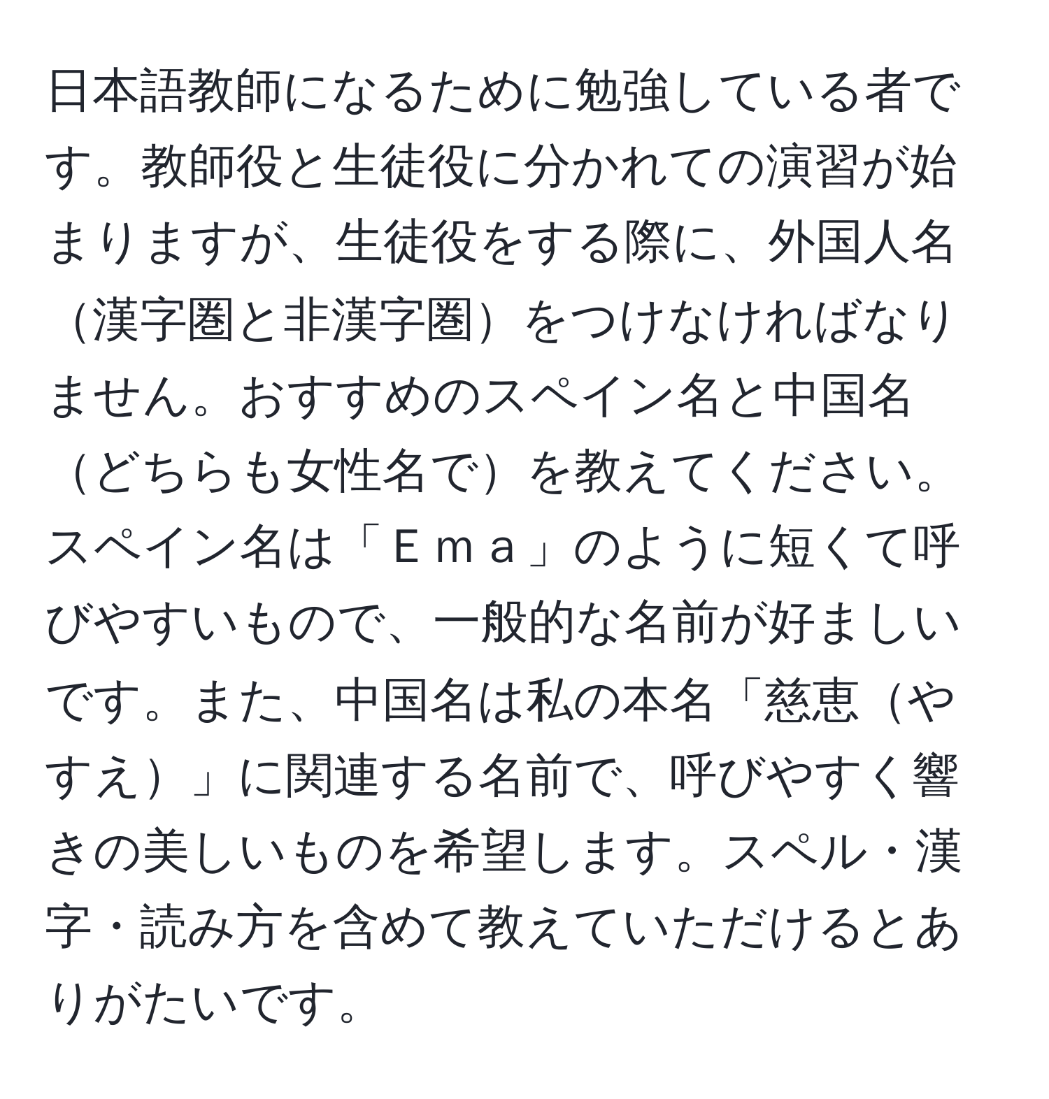 日本語教師になるために勉強している者です。教師役と生徒役に分かれての演習が始まりますが、生徒役をする際に、外国人名漢字圏と非漢字圏をつけなければなりません。おすすめのスペイン名と中国名どちらも女性名でを教えてください。スペイン名は「Ｅｍａ」のように短くて呼びやすいもので、一般的な名前が好ましいです。また、中国名は私の本名「慈恵やすえ」に関連する名前で、呼びやすく響きの美しいものを希望します。スペル・漢字・読み方を含めて教えていただけるとありがたいです。